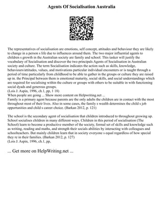 Agents Of Socialisation Australia
The representatives of socialisation are emotions, self concept, attitudes and behaviour they are likely
to change in a person s life due to influences around them. The two major influential agents to
children s growth in the Australian society are family and school. This tasker will justify the
vocabulary of Socialisation and discover the two principals Agents of Socialisation in Australian
society and culture. The term Socialisation indicates the action such as skills, knowledge,
behaviours/attitudes, values, and motivations particular individual encounters or is taught through a
period of time particularly from childhood to be able to gather in the groups or culture they are raised
up in. the Principal between them is emotional maturity, social skills, and social understandings which
are required for socialising within the culture or groups with others to be suitable in with functioning
social dyads and generous groups.
(Lois J. Aspin, 1996, ch.1, pp, 1 18)
When people are going ... Show more content on Helpwriting.net ...
Family is a primary agent because parents are the only adults the children are in contact with the most
throughout most of their lives. Also in some cases, the family s wealth determines the child s job
opportunities and child s career choice. (Barkan 2012, p. 121)
The school is the secondary agent of socialisation that children introduced to throughout growing up.
School socialises children in many different ways. Children in this period of socialisation (The
School) learn to become a productive member of the society, formal set of skills and knowledge such
as writing, reading and maths, and strength their socials abilities by interacting with colleagues and
schoolteachers. But mainly children learn that in society everyone s equal regardless of how special
they re in their families. (Barkan 2012, p. 127)
(Lois J. Aspin, 1996, ch.1, pp,
... Get more on HelpWriting.net ...
 