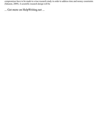 compromises have to be made to a true research study in order to address time and money constraints
(Sekaran, 2009). A scientific research design will be
... Get more on HelpWriting.net ...
 