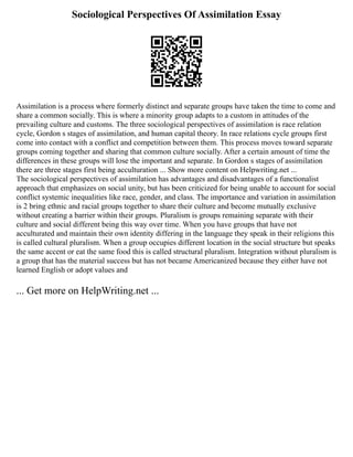 Sociological Perspectives Of Assimilation Essay
Assimilation is a process where formerly distinct and separate groups have taken the time to come and
share a common socially. This is where a minority group adapts to a custom in attitudes of the
prevailing culture and customs. The three sociological perspectives of assimilation is race relation
cycle, Gordon s stages of assimilation, and human capital theory. In race relations cycle groups first
come into contact with a conflict and competition between them. This process moves toward separate
groups coming together and sharing that common culture socially. After a certain amount of time the
differences in these groups will lose the important and separate. In Gordon s stages of assimilation
there are three stages first being acculturation ... Show more content on Helpwriting.net ...
The sociological perspectives of assimilation has advantages and disadvantages of a functionalist
approach that emphasizes on social unity, but has been criticized for being unable to account for social
conflict systemic inequalities like race, gender, and class. The importance and variation in assimilation
is 2 bring ethnic and racial groups together to share their culture and become mutually exclusive
without creating a barrier within their groups. Pluralism is groups remaining separate with their
culture and social different being this way over time. When you have groups that have not
acculturated and maintain their own identity differing in the language they speak in their religions this
is called cultural pluralism. When a group occupies different location in the social structure but speaks
the same accent or eat the same food this is called structural pluralism. Integration without pluralism is
a group that has the material success but has not became Americanized because they either have not
learned English or adopt values and
... Get more on HelpWriting.net ...
 