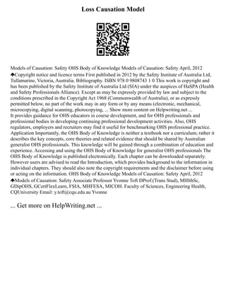 Loss Causation Model
Models of Causation: Safety OHS Body of Knowledge Models of Causation: Safety April, 2012
Copyright notice and licence terms First published in 2012 by the Safety Institute of Australia Ltd,
Tullamarine, Victoria, Australia. Bibliography. ISBN 978 0 9808743 1 0 This work is copyright and
has been published by the Safety Institute of Australia Ltd (SIA) under the auspices of HaSPA (Health
and Safety Professionals Alliance). Except as may be expressly provided by law and subject to the
conditions prescribed in the Copyright Act 1968 (Commonwealth of Australia), or as expressly
permitted below, no part of the work may in any form or by any means (electronic, mechanical,
microcopying, digital scanning, photocopying, ... Show more content on Helpwriting.net ...
It provides guidance for OHS educators in course development, and for OHS professionals and
professional bodies in developing continuing professional development activities. Also, OHS
regulators, employers and recruiters may find it useful for benchmarking OHS professional practice.
Application Importantly, the OHS Body of Knowledge is neither a textbook nor a curriculum; rather it
describes the key concepts, core theories and related evidence that should be shared by Australian
generalist OHS professionals. This knowledge will be gained through a combination of education and
experience. Accessing and using the OHS Body of Knowledge for generalist OHS professionals The
OHS Body of Knowledge is published electronically. Each chapter can be downloaded separately.
However users are advised to read the Introduction, which provides background to the information in
individual chapters. They should also note the copyright requirements and the disclaimer before using
or acting on the information. OHS Body of Knowledge Models of Causation: Safety April, 2012
Models of Causation: Safety Associate Professor Yvonne Toft DProf.(Trans Stud), MHlthSc,
GDipOHS, GCertFlexLearn, FSIA, MHFESA, MICOH. Faculty of Sciences, Engineering Health,
CQUniversity Email: y.toft@cqu.edu.au Yvonne
... Get more on HelpWriting.net ...
 