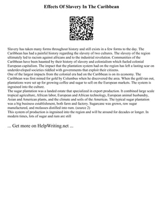 Effects Of Slavery In The Caribbean
Slavery has taken many forms throughout history and still exists in a few forms to the day. The
Caribbean has had a painful history regarding the slavery of two cultures. The slavery of the region
ultimately led to racism against africans and to the industrial revolution. Communities of the
Caribbean have been haunted by their history of slavery and colonialism which fueled colonial
European capitalism. The impact that the plantation system had on the region has left a lasting scar on
underdeveloped societies riddled with governments that exploit their citizens.
One of the largest impacts from the colonial era had on the Caribbean is on its economy. The
Caribbean was first mined for gold by Columbus when he discovered the area. When the gold ran out,
plantations were set up for growing coffee and sugar to sell on the European markets. The system is
ingrained into the culture.
The sugar plantation was a landed estate that specialized in export production. It combined large scale
tropical agriculture, African labor, European and African technology, European animal husbandry,
Asian and American plants, and the climate and soils of the Americas. The typical sugar plantation
was a big business establishment, both farm and factory. Sugarcane was grown, raw sugar
manufactured, and molasses distilled into rum. (source 2)
This system of production is ingrained into the region and will be around for decades or longer. In
modern times, lots of sugar and rum are still
... Get more on HelpWriting.net ...
 