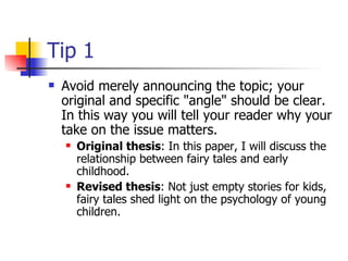 Tip 1 Avoid merely announcing the topic; your original and specific "angle" should be clear. In this way you will tell your reader why your take on the issue matters.  Original thesis : In this paper, I will discuss the relationship between fairy tales and early childhood.  Revised thesis : Not just empty stories for kids, fairy tales shed light on the psychology of young children.  