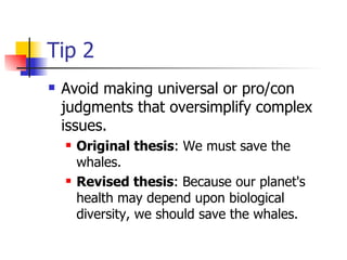 Tip 2 Avoid making universal or pro/con judgments that oversimplify complex issues.  Original thesis : We must save the whales.  Revised thesis : Because our planet's health may depend upon biological diversity, we should save the whales.  