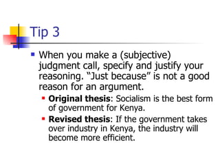 Tip 3 When you make a (subjective) judgment call, specify and justify your reasoning. “Just because” is not a good reason for an argument.  Original thesis : Socialism is the best form of government for Kenya.  Revised thesis : If the government takes over industry in Kenya, the industry will become more efficient.  