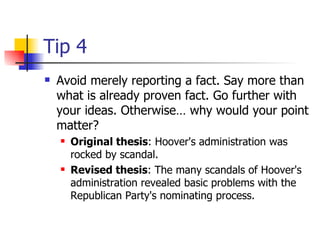 Tip 4 Avoid merely reporting a fact. Say more than what is already proven fact. Go further with your ideas. Otherwise… why would your point matter?  Original thesis : Hoover's administration was rocked by scandal.  Revised thesis : The many scandals of Hoover's administration revealed basic problems with the Republican Party's nominating process.  