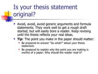 Is your thesis statement original? Avoid, avoid, avoid generic arguments and formula statements. They work well to get a rough draft started, but will easily bore a reader. Keep revising until the thesis reflects your real ideas. Tip : The point you make in the paper should matter:  Be prepared to answer “So what?” about your thesis statement.  Be prepared to explain why the point you are making is worthy of a paper. Why should the reader read it?  