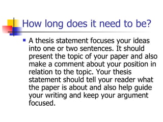 How long does it need to be? A thesis statement focuses your ideas into one or two sentences. It should present the topic of your paper and also make a comment about your position in relation to the topic. Your thesis statement should tell your reader what the paper is about and also help guide your writing and keep your argument focused.  