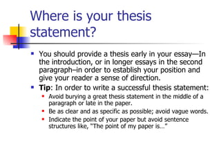 Where is your thesis statement? You should provide a thesis early in your essay—In the introduction, or in longer essays in the second paragraph–in order to establish your position and give your reader a sense of direction.  Tip : In order to write a successful thesis statement:  Avoid burying a great thesis statement in the middle of a paragraph or late in the paper.  Be as clear and as specific as possible; avoid vague words.  Indicate the point of your paper but avoid sentence structures like, “The point of my paper is…”  