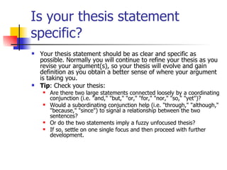 Is your thesis statement specific? Your thesis statement should be as clear and specific as possible. Normally you will continue to refine your thesis as you revise your argument(s), so your thesis will evolve and gain definition as you obtain a better sense of where your argument is taking you.  Tip : Check your thesis:  Are there two large statements connected loosely by a coordinating conjunction (i.e. "and," "but," "or," "for," "nor," "so," "yet")?  Would a subordinating conjunction help (i.e. "through," "although," "because," "since") to signal a relationship between the two sentences?  Or do the two statements imply a fuzzy unfocused thesis?  If so, settle on one single focus and then proceed with further development. 