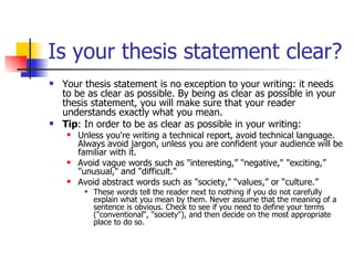 Is your thesis statement clear? Your thesis statement is no exception to your writing: it needs to be as clear as possible. By being as clear as possible in your thesis statement, you will make sure that your reader understands exactly what you mean. Tip : In order to be as clear as possible in your writing:  Unless you're writing a technical report, avoid technical language. Always avoid jargon, unless you are confident your audience will be familiar with it.  Avoid vague words such as "interesting,” "negative," "exciting,” "unusual," and "difficult."  Avoid abstract words such as "society," “values,” or “culture.”  These words tell the reader next to nothing if you do not carefully explain what you mean by them. Never assume that the meaning of a sentence is obvious. Check to see if you need to define your terms ("conventional“, "society"), and then decide on the most appropriate place to do so.  
