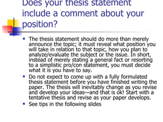 Does your thesis statement include a comment about your position? The thesis statement should do more than merely announce the topic; it must reveal what position you will take in relation to that topic, how you plan to analyze/evaluate the subject or the issue. In short, instead of merely stating a general fact or resorting to a simplistic pro/con statement, you must decide what it is you have to say. Do not expect to come up with a fully formulated thesis statement before you have finished writing the paper. The thesis will inevitably change as you revise and develop your ideas—and that is ok! Start with a tentative thesis and revise as your paper develops. See tips in the following slides 