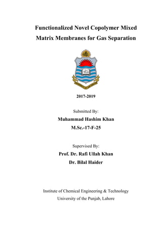 Functionalized Novel Copolymer Mixed
Matrix Membranes for Gas Separation
2017-2019
Submitted By:
Muhammad Hashim Khan
M.Sc.-17-F-25
Supervised By:
Prof. Dr. Rafi Ullah Khan
Dr. Bilal Haider
Institute of Chemical Engineering & Technology
University of the Punjab, Lahore
 