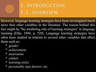 1. INTRODUCTION
1.1. OVERVIEW
However, language learning strategies have been investigated much
more than other variables in the literature. The reason behind this
fact might be ''the mediating role of learning strategies'' in language
learning (Ellis, 1994, p. 529). Language learning strategies have
often been studied in relation to several other variables that affect
them such as:
* gender
* achievement
* motivation
* culture
* learning styles
* personality type factors, etc.
 