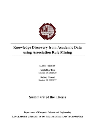 Knowledge Discovery from Academic Data
using Association Rule Mining
SUBMITTED BY
Rajshakhar Paul
Student ID: 0805020
Shibbir Ahmed
Student ID: 0805097
Summary of the Thesis
Department of Computer Science and Engineering
BANGLADESH UNIVERSITY OF ENGINEERING AND TECHNOLOGY
 