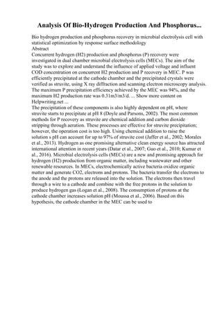 Analysis Of Bio-Hydrogen Production And Phosphorus...
Bio hydrogen production and phosphorus recovery in microbial electrolysis cell with
statistical optimization by response surface methodology
Abstract
Concurrent hydrogen (H2) production and phosphorus (P) recovery were
investigated in dual chamber microbial electrolysis cells (MECs). The aim of the
study was to explore and understand the influence of applied voltage and influent
COD concentration on concurrent H2 production and P recovery in MEC. P was
efficiently precipitated at the cathode chamber and the precipitated crystals were
verified as struvite, using X ray diffraction and scanning electron microscopy analysis.
The maximum P precipitation efficiency achieved by the MEC was 94%, and the
maximum H2 production rate was 0.31m3/m3/d. ... Show more content on
Helpwriting.net ...
The precipitation of these components is also highly dependent on pH, where
struvite starts to precipitate at pH 8 (Doyle and Parsons, 2002). The most common
methods for P recovery as struvite are chemical addition and carbon dioxide
stripping through aeration. These processes are effective for struvite precipitation;
however, the operation cost is too high. Using chemical addition to raise the
solution s pH can account for up to 97% of struvite cost (Jaffer et al., 2002; Morales
et al., 2013). Hydrogen as one promising alternative clean energy source has attracted
international attention in recent years (Datar et al., 2007; Guo et al., 2010; Kumar et
al., 2016). Microbial electrolysis cells (MECs) are a new and promising approach for
hydrogen (H2) production from organic matter, including wastewater and other
renewable resources. In MECs, electrochemically active bacteria oxidize organic
matter and generate CO2, electrons and protons. The bacteria transfer the electrons to
the anode and the protons are released into the solution. The electrons then travel
through a wire to a cathode and combine with the free protons in the solution to
produce hydrogen gas (Logan et al., 2008). The consumption of protons at the
cathode chamber increases solution pH (Moussa et al., 2006). Based on this
hypothesis, the cathode chamber in the MEC can be used to
 