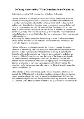 Defining Abnormality With Consideration of Cultural...
Defining Abnormality With Consideration of Cultural Differences
Cultural differences are always a problem when defining abnormality. What one
would consider completely normal in one culture would be considered abnormal
in another, for example the island of Java often set fire to a ball soaked in petrol
and then play football with it. Here that would be considered wrong and abnormal
but is an everyday occurrence for the people of Java. This concept doesn t only
apply to eastern cultures; the English could be defined as abnormal by other cultures
definitions, even by other western societies e.g. it would not be considered normal
by the Italians to wait at a red light when there are no other cars ... Show more content
on Helpwriting.net ...
When using this approach to define abnormality you would first have to consider
what is normal behaviour for that particular culture otherwise a person could be
incorrectly diagnosed as abnormal.
Cultural differences are also a problem for the Failure to Function Adequately
definition of abnormality. This classification of abnormality involves a person who
conforms to their 7 characteristics of the abnormal as having ill mental health.
Examples of these characteristics are vividness, unconventionality and observer
discomfort. This definition does not state the extent of the characteristic in order
for it to be abnormal, for example we could class the Native Americans who
perform the sun dance (a ritual which involves ripping ropes out of the chests of
dancers) as abnormal as we would experience discomfort from watching this
behaviour, whilst Native Americans take great joy in this activity and it us used as
part of their celebrations.
Other attempts to define abnormality are also limited by cultural differences, for
example the DSM refers only to disorders found in westerners, it does not mention
culture bound syndromes, for example Koro which is found solely in South East
Asia and Pibloqtoq which occurs mainly in cold climates e.g. Greenland Alaska and
the Canadian Arctic. Many disorders in the DSM are specific only to western society;
 