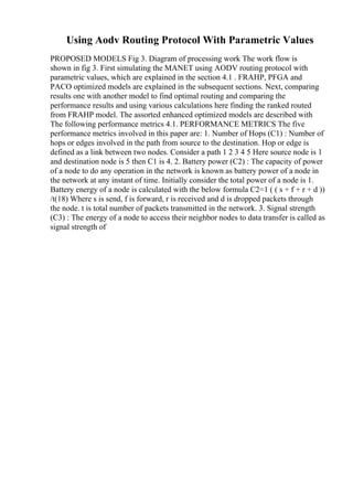Using Aodv Routing Protocol With Parametric Values
PROPOSED MODELS Fig 3. Diagram of processing work The work flow is
shown in fig 3. First simulating the MANET using AODV routing protocol with
parametric values, which are explained in the section 4.1 . FRAHP, PFGA and
PACO optimized models are explained in the subsequent sections. Next, comparing
results one with another model to find optimal routing and comparing the
performance results and using various calculations here finding the ranked routed
from FRAHP model. The assorted enhanced optimized models are described with
The following performance metrics 4.1. PERFORMANCE METRICS The five
performance metrics involved in this paper are: 1. Number of Hops (C1) : Number of
hops or edges involved in the path from source to the destination. Hop or edge is
defined as a link between two nodes. Consider a path 1 2 3 4 5 Here source node is 1
and destination node is 5 then C1 is 4. 2. Battery power (C2) : The capacity of power
of a node to do any operation in the network is known as battery power of a node in
the network at any instant of time. Initially consider the total power of a node is 1.
Battery energy of a node is calculated with the below formula C2=1 ( ( s + f + r + d ))
/t(18) Where s is send, f is forward, r is received and d is dropped packets through
the node. t is total number of packets transmitted in the network. 3. Signal strength
(C3) : The energy of a node to access their neighbor nodes to data transfer is called as
signal strength of
 