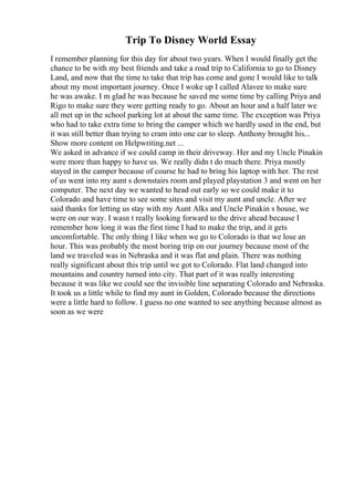 Trip To Disney World Essay
I remember planning for this day for about two years. When I would finally get the
chance to be with my best friends and take a road trip to California to go to Disney
Land, and now that the time to take that trip has come and gone I would like to talk
about my most important journey. Once I woke up I called Alavee to make sure
he was awake. I m glad he was because he saved me some time by calling Priya and
Rigo to make sure they were getting ready to go. About an hour and a half later we
all met up in the school parking lot at about the same time. The exception was Priya
who had to take extra time to bring the camper which we hardly used in the end, but
it was still better than trying to cram into one car to sleep. Anthony brought his...
Show more content on Helpwriting.net ...
We asked in advance if we could camp in their driveway. Her and my Uncle Pinakin
were more than happy to have us. We really didn t do much there. Priya mostly
stayed in the camper because of course he had to bring his laptop with her. The rest
of us went into my aunt s downstairs room and played playstation 3 and went on her
computer. The next day we wanted to head out early so we could make it to
Colorado and have time to see some sites and visit my aunt and uncle. After we
said thanks for letting us stay with my Aunt Alks and Uncle Pinakin s house, we
were on our way. I wasn t really looking forward to the drive ahead because I
remember how long it was the first time I had to make the trip, and it gets
uncomfortable. The only thing I like when we go to Colorado is that we lose an
hour. This was probably the most boring trip on our journey because most of the
land we traveled was in Nebraska and it was flat and plain. There was nothing
really significant about this trip until we got to Colorado. Flat land changed into
mountains and country turned into city. That part of it was really interesting
because it was like we could see the invisible line separating Colorado and Nebraska.
It took us a little while to find my aunt in Golden, Colorado because the directions
were a little hard to follow. I guess no one wanted to see anything because almost as
soon as we were
 