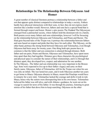 Relationships In The Relationship Between Odysseus And
Homer
A great number of classical literature portrays a relationship between a father and
son that appears quite distinct compared to relationships in today s society. Fathers
hardly have physical interactions with their sons, in fact, they do not express much
emotion like a mother would. However, fathers and sons have a special bond that is
formed through respect and honor. Homer s epic poems The Iliadand The Odysseyare
emerged from a patriarchal society, where fathers held the dominant role in a family.
Both poems cover many fathers and sons relationships, however I will be focussing
on the relationship between Odysseus and Telemachus, and Priam and Hector. The
Iliad goes beyond tales of the Trojan war, it portrays the relationship between fathers
and sons based on respect and pride that they have for each other. The Odyssey, on the
other hand, portrays the strong bond between Odysseus and Telemachus, even though
Odysseus had been away for twenty years. One thing both epic poems have in
common is that the father and son connection is attained through distance. Both
father and son pairs, Priam and Hector, Odysseus and Telemachus, have spent more
time apart than they had together. Distance gave these characters the psychological
and physical space to consider the nature of their relationships, and it is through that
distance apart, they developed love, respect, and admiration for one another.
In The Odyssey , The father and son relationship was very important in the Bronze
Age. Sons were expected to live up to their father s legacy and carry on their
family name. Odysseus, father of Telemachus, left for the Trojan war when his son
was only an infant. The war lasted ten years, and it took Odysseus another ten years
to get home to Ithaca. Odysseus absence in Ithaca, meant that Penelope would have
to remarry for a new ruler. Telemachus lacked the courage and skills it took to rule
Ithaca, hence why the suitors were disrespecting him in his own house. Telemachus
believed his father was still alive, and with Athena s guidance, he went out on his
voyage to search for news of his father. It was through his journey, listening to great
stories of his father that drove him to keep searching. Odysseus on the other
 