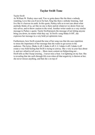 Taylor Swift Tone
Taylor Swift
As William W. Purkey once said, You ve gotta dance like the there s nobody
watching, Love like you ll never be hurt, Sing like there s nobody listening, And
live like it s heaven on earth. In this quote, Purkey tells us to not care about what
anybody thinks of us, act like no one is there and do whatever we desire from our
true selves, and to throw caution to the wind. Another writer sends us a very similar
message to Purkey s quote; Taylor Swiftprojects the message of not letting anyone
bring you down, no matter what they say. In Swift s song Shake It Off , she
expresses her message in a very bold yet optimistic tone.
Furthermore, how Swift created the tone of her song was that she uses repetition
to stress the importance of her message that she wants to get across to the
audience. The lyrics, Shake it off, I shake it off, I, I, I shake it off, I shake it off
create a very bold feeling that Swift is trying to convey. She s very in your face about
it, and isn t afraid to tell you to ... Show more content on Helpwriting.net ...
Swift tells us But I keep cruising... I never miss a beat. I m lightning on my feet. She
is revealing that she surfs through life even when all that negativity is thrown at her;
she never misses anything, and that she s on top of
 