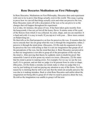 Rene Descartes Meditations on First Philosophy
In Rene Descartes, Meditations on First Philosophy, Descartes does and experiment
with wax to try to prove that things actually exist in this world. This essay is going
to prove how we can tell that things actually exist and what can perceive the wax.
Rene Descartes starts off with a description of the wax so he can prove to us the
changes that will happen throughout his experiment.
Let us take, for instance, this piece of wax. It has been taken quite recently from
the honeycomb; it has not yet lost all the honey flavor. It retains some of the scent
of the flowers from which it was collected. Its color, shape, and size are manifest. It
is hard and cold; it is easy to touch. If you rap on it with your ... Show more content
on Helpwriting.net ...
He then tells us his final perspective on how he perceives the wax. It remains then for
me to concede that I do not grasp what this wax is through the imagination; rather, I
perceive it through the mind alone. (Descartes, 22) He ends his argument on how
he perceives the wax with telling us that it is not our imagination that grasps all of
the perceptions of the wax, but the mind that does it. Rene Descartes just proved to
us that our imagination is not able to grasp all of the perceptions of the wax but
the mind is. After proving that theory he suddenly starts to doubt his proof. But
meanwhile I marvel at how prone my mind is to errors. (Descartes, 22) He states
that his mind is prone to making errors. For example; For we say we see the wax
itself, if it is present, and not that we judge it to be present from its color or shape.
(Descartes, 22) He thinks a mistake our minds make is when we judge that it is
wax by just looking at it and not paying any attention to any of the forms. For this
reason he is claiming that he still is not sure that the mind can actually perceive the
wax due to it making mistakes. Back to what Rene Descartes said earlier about the
imagination not being able to grasp all of what we need to perceive about the wax.
He told us the imagination was unable to grasp it all but now
 