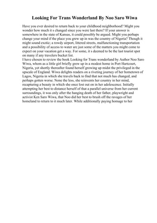 Looking For Trans Wonderland By Noo Saro Wiwa
Have you ever desired to return back to your childhood neighborhood? Might you
wonder how much it s changed since you were last there? If your answer is
somewhere in the state of Kansas, it could possibly be argued. Might you perhaps
change your mind if the place you grew up in was the country of Nigeria? Though it
might sound exotic; a rowdy airport, littered streets, malfunctioning transportation
and a possibility of access to water are just some of the matters you might come to
expect on your vacation get a way. For some, it s deemed to be the last tourist spot
on many if any travelers bucket list.
I have chosen to review the book Looking for Trans wonderland by Author Noo Saro
Wiwa, whom as a little girl briefly grew up in a modest home in Port Hartcourt,
Nigeria, yet shortly thereafter found herself growing up midst the privileged in the
upscale of England. Wiwa delights readers on a riveting journey of her hometown of
Lagos, Nigeria in which she travels back to find that not much has changed, and
perhaps gotten worse. None the less, she reinvents her country in her mind,
recapturing a beauty in which she once lost out on in her adolescence. Initially
attempting her best to distance herself of that a parallel universe from her current
surroundings, it was only after the hanging death of her father, playwright and
activist Ken Saro Wiwa, that Noo did her best to brush off the ravages of her
homeland to return to it much later. While additionally paying homage to her
 