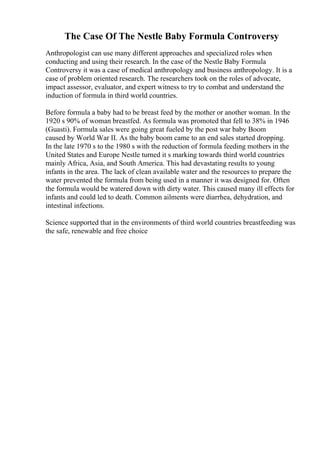 The Case Of The Nestle Baby Formula Controversy
Anthropologist can use many different approaches and specialized roles when
conducting and using their research. In the case of the Nestle Baby Formula
Controversy it was a case of medical anthropology and business anthropology. It is a
case of problem oriented research. The researchers took on the roles of advocate,
impact assessor, evaluator, and expert witness to try to combat and understand the
induction of formula in third world countries.
Before formula a baby had to be breast feed by the mother or another woman. In the
1920 s 90% of woman breastfed. As formula was promoted that fell to 38% in 1946
(Guasti). Formula sales were going great fueled by the post war baby Boom
caused by World War II. As the baby boom came to an end sales started dropping.
In the late 1970 s to the 1980 s with the reduction of formula feeding mothers in the
United States and Europe Nestle turned it s marking towards third world countries
mainly Africa, Asia, and South America. This had devastating results to young
infants in the area. The lack of clean available water and the resources to prepare the
water prevented the formula from being used in a manner it was designed for. Often
the formula would be watered down with dirty water. This caused many ill effects for
infants and could led to death. Common ailments were diarrhea, dehydration, and
intestinal infections.
Science supported that in the environments of third world countries breastfeeding was
the safe, renewable and free choice
 