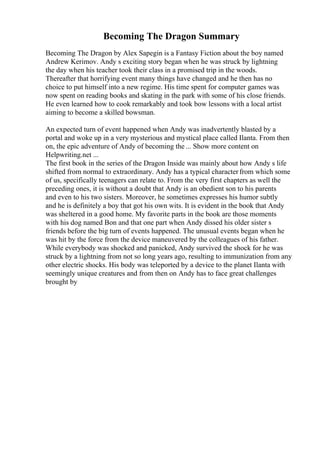 Becoming The Dragon Summary
Becoming The Dragon by Alex Sapegin is a Fantasy Fiction about the boy named
Andrew Kerimov. Andy s exciting story began when he was struck by lightning
the day when his teacher took their class in a promised trip in the woods.
Thereafter that horrifying event many things have changed and he then has no
choice to put himself into a new regime. His time spent for computer games was
now spent on reading books and skating in the park with some of his close friends.
He even learned how to cook remarkably and took bow lessons with a local artist
aiming to become a skilled bowsman.
An expected turn of event happened when Andy was inadvertently blasted by a
portal and woke up in a very mysterious and mystical place called Ilanta. From then
on, the epic adventure of Andy of becoming the ... Show more content on
Helpwriting.net ...
The first book in the series of the Dragon Inside was mainly about how Andy s life
shifted from normal to extraordinary. Andy has a typical characterfrom which some
of us, specifically teenagers can relate to. From the very first chapters as well the
preceding ones, it is without a doubt that Andy is an obedient son to his parents
and even to his two sisters. Moreover, he sometimes expresses his humor subtly
and he is definitely a boy that got his own wits. It is evident in the book that Andy
was sheltered in a good home. My favorite parts in the book are those moments
with his dog named Bon and that one part when Andy dissed his older sister s
friends before the big turn of events happened. The unusual events began when he
was hit by the force from the device maneuvered by the colleagues of his father.
While everybody was shocked and panicked, Andy survived the shock for he was
struck by a lightning from not so long years ago, resulting to immunization from any
other electric shocks. His body was teleported by a device to the planet Ilanta with
seemingly unique creatures and from then on Andy has to face great challenges
brought by
 