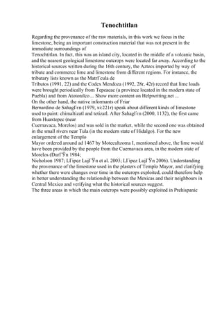 Tenochtitlan
Regarding the provenance of the raw materials, in this work we focus in the
limestone, being an important construction material that was not present in the
immediate surroundings of
Tenochtitlan. In fact, this was an island city, located in the middle of a volcanic basin,
and the nearest geological limestone outcrops were located far away. According to the
historical sources written during the 16th century, the Aztecs imported by way of
tribute and commerce lime and limestone from different regions. For instance, the
tributary lists known as the MatrГcula de
Tributos (1991, 22) and the Codex Mendoza (1992, 28r, 42r) record that lime loads
were brought periodically from Tepeacac (a province located in the modern state of
Puebla) and from Atotonilco ... Show more content on Helpwriting.net ...
On the other hand, the native informants of Friar
Bernardino de SahagГєn (1979, xi:221r) speak about different kinds of limestone
used to paint: chimaltizatl and tetizatl. After SahagГєn (2000, 1132), the first came
from Huaxtepec (near
Cuernavaca, Morelos) and was sold in the market, while the second one was obtained
in the small rivers near Tula (in the modern state of Hidalgo). For the new
enlargement of the Templo
Mayor ordered around ad 1467 by Motecuhzoma I, mentioned above, the lime would
have been provided by the people from the Cuernavaca area, in the modern state of
Morelos (DurГЎn 1984;
Nicholson 1987; LГіpez LujГЎn et al. 2003; LГіpez LujГЎn 2006). Understanding
the provenance of the limestone used in the plasters of Templo Mayor, and clarifying
whether there were changes over time in the outcrops exploited, could therefore help
in better understanding the relationship between the Mexicas and their neighbours in
Central Mexico and verifying what the historical sources suggest.
The three areas in which the main outcrops were possibly exploited in Prehispanic
 