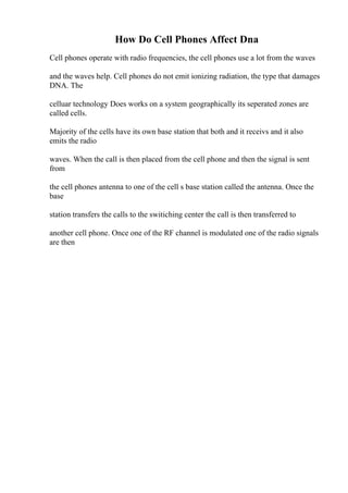 How Do Cell Phones Affect Dna
Cell phones operate with radio frequencies, the cell phones use a lot from the waves
and the waves help. Cell phones do not emit ionizing radiation, the type that damages
DNA. The
celluar technology Does works on a system geographically its seperated zones are
called cells.
Majority of the cells have its own base station that both and it receivs and it also
emits the radio
waves. When the call is then placed from the cell phone and then the signal is sent
from
the cell phones antenna to one of the cell s base station called the antenna. Once the
base
station transfers the calls to the switiching center the call is then transferred to
another cell phone. Once one of the RF channel is modulated one of the radio signals
are then
 