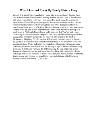 What I Learned About My Family History Essay
When I first started this project I didn t know a lot about my family history. I was
told that my mom s side was from Germany and that my dad s side is from Ireland
and while I was able to verify that I also learned so much more. I was about to
located two different 4th great grandparents on Ancestry.com and uncover over 40
relatives that I never knew about dating back until 1800. I am grateful for what I
have learned in the process of writing this paper because without it I may have never
learned about my true culture and the familyI come from. My father grew up in a
small town in Pittsburgh, Pennsylvania and it turns out that VanNewkirk s have
been living in that area for over 200 years. First I was introduced to my grandfather
s dad; James William VanNewkirk. He was born on September 21, 1895 in
McKeesport Allegheny PA. His parents, William and Henrietta, where both dead
by age 15 so it is assumed that James become the head of the household to his two
younger siblings, Walter and Alice. He worked at a laborer at a railway company
in Pittsburgh until he was drafted into the military at age 21. He served in the Army
from June 2, 1918 until February 21, 1919; reaching the rank of private. When
James came home he met his wife, Jane McAffee. They both continued to live in
Pittsburgh and had six children; William, Nele, Henyetta, James, Walter, and Martha.
Walter would later become my grandfather. James died at age 40 in Pittsburgh
Pennsylvania on November 22, 1935. He
 