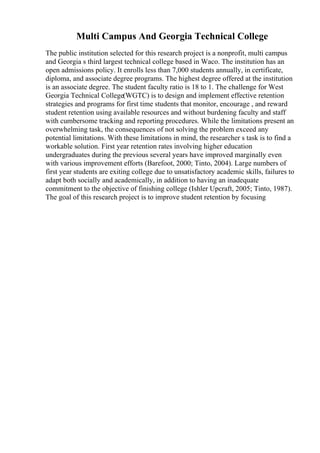 Multi Campus And Georgia Technical College
The public institution selected for this research project is a nonprofit, multi campus
and Georgia s third largest technical college based in Waco. The institution has an
open admissions policy. It enrolls less than 7,000 students annually, in certificate,
diploma, and associate degree programs. The highest degree offered at the institution
is an associate degree. The student faculty ratio is 18 to 1. The challenge for West
Georgia Technical College(WGTC) is to design and implement effective retention
strategies and programs for first time students that monitor, encourage , and reward
student retention using available resources and without burdening faculty and staff
with cumbersome tracking and reporting procedures. While the limitations present an
overwhelming task, the consequences of not solving the problem exceed any
potential limitations. With these limitations in mind, the researcher s task is to find a
workable solution. First year retention rates involving higher education
undergraduates during the previous several years have improved marginally even
with various improvement efforts (Barefoot, 2000; Tinto, 2004). Large numbers of
first year students are exiting college due to unsatisfactory academic skills, failures to
adapt both socially and academically, in addition to having an inadequate
commitment to the objective of finishing college (Ishler Upcraft, 2005; Tinto, 1987).
The goal of this research project is to improve student retention by focusing
 