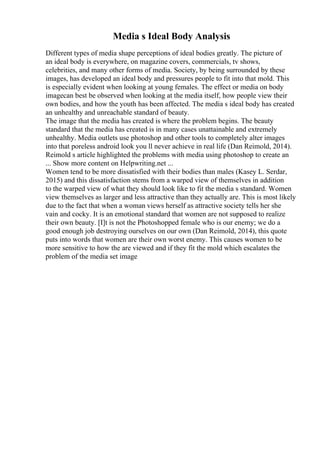 Media s Ideal Body Analysis
Different types of media shape perceptions of ideal bodies greatly. The picture of
an ideal body is everywhere, on magazine covers, commercials, tv shows,
celebrities, and many other forms of media. Society, by being surrounded by these
images, has developed an ideal body and pressures people to fit into that mold. This
is especially evident when looking at young females. The effect or media on body
imagecan best be observed when looking at the media itself, how people view their
own bodies, and how the youth has been affected. The media s ideal body has created
an unhealthy and unreachable standard of beauty.
The image that the media has created is where the problem begins. The beauty
standard that the media has created is in many cases unattainable and extremely
unhealthy. Media outlets use photoshop and other tools to completely alter images
into that poreless android look you ll never achieve in real life (Dan Reimold, 2014).
Reimold s article highlighted the problems with media using photoshop to create an
... Show more content on Helpwriting.net ...
Women tend to be more dissatisfied with their bodies than males (Kasey L. Serdar,
2015) and this dissatisfaction stems from a warped view of themselves in addition
to the warped view of what they should look like to fit the media s standard. Women
view themselves as larger and less attractive than they actually are. This is most likely
due to the fact that when a woman views herself as attractive society tells her she
vain and cocky. It is an emotional standard that women are not supposed to realize
their own beauty. [I]t is not the Photoshopped female who is our enemy; we do a
good enough job destroying ourselves on our own (Dan Reimold, 2014), this quote
puts into words that women are their own worst enemy. This causes women to be
more sensitive to how the are viewed and if they fit the mold which escalates the
problem of the media set image
 