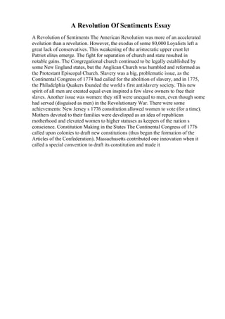 A Revolution Of Sentiments Essay
A Revolution of Sentiments The American Revolution was more of an accelerated
evolution than a revolution. However, the exodus of some 80,000 Loyalists left a
great lack of conservatives. This weakening of the aristocratic upper crust let
Patriot elites emerge. The fight for separation of church and state resulted in
notable gains. The Congregational church continued to be legally established by
some New England states, but the Anglican Church was humbled and reformed as
the Protestant Episcopal Church. Slavery was a big, problematic issue, as the
Continental Congress of 1774 had called for the abolition of slavery, and in 1775,
the Philadelphia Quakers founded the world s first antislavery society. This new
spirit of all men are created equal even inspired a few slave owners to free their
slaves. Another issue was women: they still were unequal to men, even though some
had served (disguised as men) in the Revolutionary War. There were some
achievements: New Jersey s 1776 constitution allowed women to vote (for a time).
Mothers devoted to their families were developed as an idea of republican
motherhood and elevated women to higher statuses as keepers of the nation s
conscience. Constitution Making in the States The Continental Congress of 1776
called upon colonies to draft new constitutions (thus began the formation of the
Articles of the Confederation). Massachusetts contributed one innovation when it
called a special convention to draft its constitution and made it
 