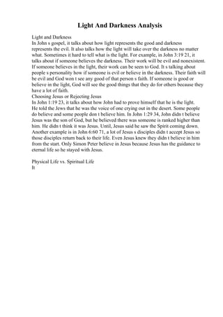 Light And Darkness Analysis
Light and Darkness
In John s gospel, it talks about how light represents the good and darkness
represents the evil. It also talks how the light will take over the darkness no matter
what. Sometimes it hard to tell what is the light. For example, in John 3:19 21, it
talks about if someone believes the darkness. Their work will be evil and nonexistent.
If someone believes in the light, their work can be seen to God. It s talking about
people s personality how if someone is evil or believe in the darkness. Their faith will
be evil and God won t see any good of that person s faith. If someone is good or
believe in the light, God will see the good things that they do for others because they
have a lot of faith.
Choosing Jesus or Rejecting Jesus
In John 1:19 23, it talks about how John had to prove himself that he is the light.
He told the Jews that he was the voice of one crying out in the desert. Some people
do believe and some people don t believe him. In John 1:29 34, John didn t believe
Jesus was the son of God, but he believed there was someone is ranked higher than
him. He didn t think it was Jesus. Until, Jesus said he saw the Spirit coming down.
Another example is in John 6:60 71, a lot of Jesus s disciples didn t accept Jesus so
those disciples return back to their life. Even Jesus knew they didn t believe in him
from the start. Only Simon Peter believe in Jesus because Jesus has the guidance to
eternal life so he stayed with Jesus.
Physical Life vs. Spiritual Life
It
 