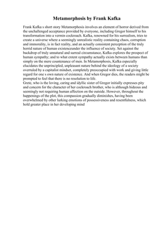 Metamorphosis by Frank Kafka
Frank Kafka s short story Metamorphosis involves an element of horror derived from
the unchallenged acceptance provided by everyone, including Gregor himself to his
transformation into a vermin cockroach. Kafka, renowned for his surrealism, tries to
create a universe where a seemingly unrealistic reality containing chaos, corruption
and immorality, is in fact reality, and an actually consistent perception of the truly
horrid nature of human existenceunder the influence of society. Set against the
backdrop of truly unnatural and surreal circumstance, Kafka explores the prospect of
human sympathy; and to what extent sympathy actually exists between humans than
simply on the mere countenance of men. In Metamorphosis, Kafka especially
elucidates the unprincipled, unpleasant nature behind the ideology of a society
overruled by a capitalist mindset, completely preoccupied with work and giving little
regard for one s own nature of existence. And when Gregor dies, the readers might be
prompted to feel that there is no resolution to life.
Grete, who is the loving, caring and idyllic sister of Gregor initially expresses pity
and concern for the character of her cockroach brother, who is although hideous and
seemingly not requiring human affection on the outside. However, throughout the
happenings of the plot, this compassion gradually diminishes, having been
overwhelmed by other lurking emotions of possessiveness and resentfulness, which
hold greater place in her developing mind
 