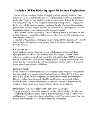 Depletion Of The Reducing Agent Of Sodium Tioglycolates
This test utilizes a medium that has an oxygen gradient, meaning that most of the
oxygen was at the top of the tube, and the least amount of oxygen was at the bottom
of the tube. To prepare this medium, a reducing agent called Sodium thioglycolate
was added, removing the free oxygen by chemically binding with it. Thioglycolate
broth, also called a reducing medium, eradicates the tube of oxygen. Rasazarin is a
pink dye that indicates oxygen depletion an indicator for oxygen depletion. The test
results determine oxygen requirements the organism requires.
1.Strict aerobes need oxygen to grow. Growth will only appear at the top of the tube.
2.Strict anaerobes require the complete absence of oxygen. Growth will only appear
at the bottom of the tube.
3.Facultative Anaerobes do not require oxygen, but develop best aerobically. Growth
will be shown throughout the tube, usually more at the top and minimizes as the
microbe descends.
CATALASE TEST:
Some facultative aerobes have the enzyme called catalase, which catabolizes
hydrogen peroxide (H2O2) into harmless water plus oxygen. A chunk of the
unknown colonies was transferred onto a slide and added a drop of H2O2 onto the
colony. A positive test result showed oxygen bubbles rising up from the plate. That
meant that the organism had the enzyme, resulting as catalase positive. A negative
result showed no appearance of bubbles.
OXIDASE TEST:
Some aerobes have the enzyme called cytochrome oxidase, which is a molecule that
is a terminal electron acceptor in the Electron Transport Chain (ETC). A Q tip was
used to pick up the unknown organism and then administrated a drop of reagent,
Dimethyl p phenylene diaminic hydrochloride. Results were obtained within a
minute duration. If purple was observed in less than a minute, it was positive for
oxidase. If there was no color change within a minute, it was negative.
OXIDATION FERMENTATION (O F) TEST FOR GLUCOSE
This test attempts to extrapolate a microbe s ability to ferment or oxidize glucose.
The pH indicator utilized in this test was Bromthymol blue, which is yellow when
acid is present. The procedure involved stabbing two O F tubes of glucose. One tube
needed a layer of sterile oil to create an anaerobic environment
 
