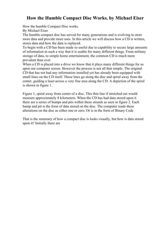 How the Humble Compact Disc Works. by Michael Eiser
How the humble Compact Disc works.
By Michael Eiser
The humble compact disc has served for many generations and is evolving to store
more data and provide more uses. In this article we will discuss how a CD is written,
stores data and how the data is replayed.
To begin with a CD has been made so useful due to capability to secure large amounts
of information in such a way that it is usable for many different things. From military
storage of data, to simple home entertainment, the common CD is much more
prevalent than ever.
When a CD is placed into a drive we know that it plays many different things for us
upon our computer screen. However the process is not all that simple. The original
CD that has not had any information installed yet has already been equipped with
small lines on the CD itself. These lines go along the disc and spiral away from the
center, guiding a laser across a very fine area along the CD. A depiction of the spiral
is shown in figure 1.
Figure 1, spiral away from center of a disc. This thin line if stretched out would
measure approximately 8 kilometers. When the CD has had data stored upon it
there are a series of bumps and pits within these strands as seen in figure 2. Each
bump and pit is the form of data stored on the disc. The computer reads these
alterations on the disc as either one or zero. Or is in the form of Binary Code
That is the summary of how a compact disc is looks visually, but how is data stored
upon it? Initially there are
 