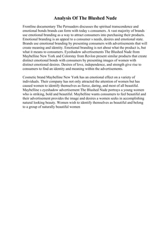 Analysis Of The Blushed Nude
Frontline documentary The Persuaders discusses the spiritual transcendence and
emotional bonds brands can form with today s consumers. A vast majority of brands
use emotional branding as a way to attract consumers into purchasing their products.
Emotional branding is an appeal to a consumer s needs, desires and emotional state.
Brands use emotional branding by presenting consumers with advertisements that will
create meaning and identity. Emotional branding is not about what the product is, but
what it means to consumers. Eyeshadow advertisements The Blushed Nude from
Maybelline New York and Colorstay from Revlon present similar products that create
distinct emotional bonds with consumers by presenting images of women with
distinct emotional desires. Desires of love, independence, and strength give rise to
consumers to find an identity and meaning within the advertisements.
Cosmetic brand Maybelline New York has an emotional effect on a variety of
individuals. Their company has not only attracted the attention of women but has
caused women to identify themselves as fierce, daring, and most of all beautiful.
Maybelline s eyeshadow advertisement The Blushed Nude portrays a young women
who is striking, bold and beautiful. Maybelline wants consumers to feel beautiful and
their advertisement provides the image and desires a women seeks in accomplishing
natural looking beauty. Women wish to identify themselves as beautiful and belong
to a group of naturally beautiful women
 