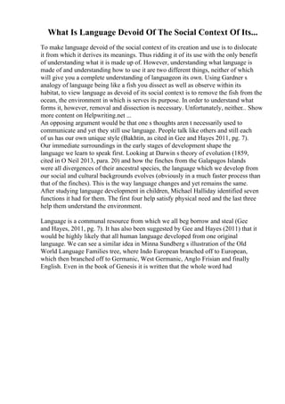 What Is Language Devoid Of The Social Context Of Its...
To make language devoid of the social context of its creation and use is to dislocate
it from which it derives its meanings. Thus ridding it of its use with the only benefit
of understanding what it is made up of. However, understanding what language is
made of and understanding how to use it are two different things, neither of which
will give you a complete understanding of languageon its own. Using Gardner s
analogy of language being like a fish you dissect as well as observe within its
habitat, to view language as devoid of its social context is to remove the fish from the
ocean, the environment in which is serves its purpose. In order to understand what
forms it, however, removal and dissection is necessary. Unfortunately, neither... Show
more content on Helpwriting.net ...
An opposing argument would be that one s thoughts aren t necessarily used to
communicate and yet they still use language. People talk like others and still each
of us has our own unique style (Bakhtin, as cited in Gee and Hayes 2011, pg. 7).
Our immediate surroundings in the early stages of development shape the
language we learn to speak first. Looking at Darwin s theory of evolution (1859,
cited in O Neil 2013, para. 20) and how the finches from the Galapagos Islands
were all divergences of their ancestral species, the language which we develop from
our social and cultural backgrounds evolves (obviously in a much faster process than
that of the finches). This is the way language changes and yet remains the same.
After studying language development in children, Michael Halliday identified seven
functions it had for them. The first four help satisfy physical need and the last three
help them understand the environment.
Language is a communal resource from which we all beg borrow and steal (Gee
and Hayes, 2011, pg. 7). It has also been suggested by Gee and Hayes (2011) that it
would be highly likely that all human language developed from one original
language. We can see a similar idea in Minna Sundberg s illustration of the Old
World Language Families tree, where Indo European branched off to European,
which then branched off to Germanic, West Germanic, Anglo Frisian and finally
English. Even in the book of Genesis it is written that the whole word had
 