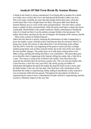 Analysis Of Mid Term Break By Seamus Heaney
A death in the family is always unexpected. Even being able to prepare for a death
is no help, once we hear that a love one had passed the breath is taken out of us.
The worse types of deaths are ones that take people before their time, when the
world seems like it has a bright future for them. The poem Mid Term Break by
Seamus Heaney give us some of the same unexpectedness. The title infers a poem
about a student on their seasonal break, while the poem itself takes a sharp turn down
a dark path. Dread builds as the reader continues, finally culminating in heartbreak
when it is found out that it was the authors younger brother who has passed. The
author elicits these emotions by his use of imagery, the breakup of the stanzas, and the
... Show more content on Helpwriting.net ...
Add to the fact that he is slowly releasing the information of what is happening, it
gives the reader a sense of dread as they read because they do not know where it is
going next. In the first stanza, it talks about how I sat all morning in the college
sick bay (687). From the very beginning of the poem it seems just like a college
student going home sick on their semester break, but in the start of the next stanza
the tone quickly changes. The author goes on to talk about coming home to his
father crying, and Big Jim telling him that is was a hard blow. The poem then goes
on to describe what is happening at the funeral, telling the reader only a little bit at
a time. This causes a rising sense of dread in the reader, since they know that
someone has died but they do not know exactly who. The very last line finally tells
a four foot box, a foot for every year (687). By slowly giving out tidbits of
information throughout the poem the author has kept the final reveal a secret, that
his baby brother is the one who has died. This final line is the culmination of the
dread that the reader is experiencing, finally ending in heartbreak as they realized it
was an innocent child who has passed. Throughout his description of what he is
experiencing he seems to have a detachment towards what he is experiencing, and this
can have a dramatic impact on the way that
 
