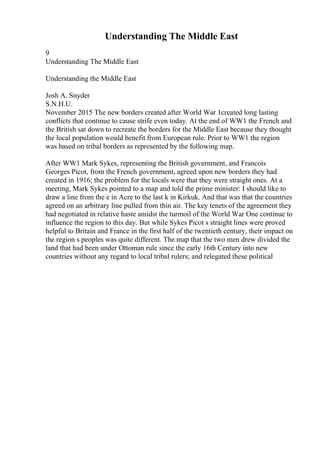 Understanding The Middle East
9
Understanding The Middle East
Understanding the Middle East
Josh A. Snyder
S.N.H.U.
November 2015 The new borders created after World War 1created long lasting
conflicts that continue to cause strife even today. At the end of WW1 the French and
the British sat down to recreate the borders for the Middle East because they thought
the local population would benefit from European rule. Prior to WW1 the region
was based on tribal borders as represented by the following map.
After WW1 Mark Sykes, representing the British government, and Francois
Georges Picot, from the French government, agreed upon new borders they had
created in 1916; the problem for the locals were that they were straight ones. At a
meeting, Mark Sykes pointed to a map and told the prime minister: I should like to
draw a line from the e in Acre to the last k in Kirkuk. And that was that the countries
agreed on an arbitrary line pulled from thin air. The key tenets of the agreement they
had negotiated in relative haste amidst the turmoil of the World War One continue to
influence the region to this day. But while Sykes Picot s straight lines were proved
helpful to Britain and France in the first half of the twentieth century, their impact on
the region s peoples was quite different. The map that the two men drew divided the
land that had been under Ottoman rule since the early 16th Century into new
countries without any regard to local tribal rulers; and relegated these political
 