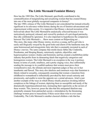 The Little Mermaid Feminist History
How has the 1989 film, The Little Mermaid, specifically contributed to the
commodification of marginalizing and sexualizing women that has created Disney
into one of the most globally recognized companies in history?
The late 1980 s release of The Little Mermaid is not coincidental but instead critically
significant in its relevance within history during the era of feminist advancement and
empowerment within society. It is imperative that Disney s skewed recreation of the
beloved tale about The Little Mermaid be analytically criticized because it was
meticulously portrayed, released, and viewed by products of a privileged patriarchy,
thus idly celebrated by ignorance. It is also important to hypothesize the comparison
between The Little Mermaid s ... Show more content on Helpwriting.net ...
This story, like many other Disney stories, involves a young, naГЇve girl who is
easily and illogically swayed by the good looks and charm of the handsome man, the
same heterosexual and misogynistic fairy tale that is constantly recreated in each of
Disney s movies. The same company that retold classic fables like Cinderella,
Pocahontas, and Sleeping Beauty, notoriously exploits, objectifies, and
hypersexualizes women s bodies and femininity and has created a multibillion dollar
industry that profits from its demeaning ideals that negatively categorizes and
homogenizes women. The Little Mermaid is no exception in the way it portrays
beauty in terms of youth, smallness, and a pretty singing voice, thus subliminally
sending the message to its youthful audience that women must prove their
womanhood to men, the ultimate and most important judges or they are in fact
inauthentic and flawed. This story also idealizes and constructs ways that feminism is
falsely related to sexuality, consequently assuming that women s transition from
childhood to womanhood is influentially provoked by their sexual curiosity and
promiscuity, and unable to resist the opposite sex s carnal advances. Arial is just
another example of the ways in which Disney ritually practices invoking inferior
complexes to the linkage of women, depicting them as susceptible and needy of the
dramatically hypermasculinized men, insinuating their superiority as the saviors of
these women. This, however, poses the idea that this antiquated idealism may
potentially emanate from patriarchal society s intimidation by the threatening
challenge women pose to masculinity if these sexist ideas were to ever cease.
Undeniably, The Little Mermaid is another classical children s tale that has
 
