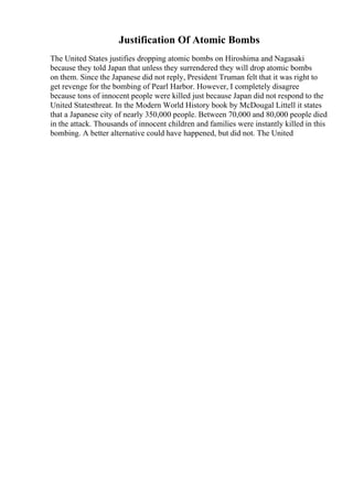 Justification Of Atomic Bombs
The United States justifies dropping atomic bombs on Hiroshima and Nagasaki
because they told Japan that unless they surrendered they will drop atomic bombs
on them. Since the Japanese did not reply, President Truman felt that it was right to
get revenge for the bombing of Pearl Harbor. However, I completely disagree
because tons of innocent people were killed just because Japan did not respond to the
United Statesthreat. In the Modern World History book by McDougal Littell it states
that a Japanese city of nearly 350,000 people. Between 70,000 and 80,000 people died
in the attack. Thousands of innocent children and families were instantly killed in this
bombing. A better alternative could have happened, but did not. The United
 