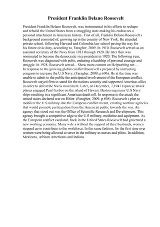 President Franklin Delano Roosevelt
President Franklin Delano Roosevelt, was instrumental in his efforts to reshape
and rebuild the United States from a struggling state making his endeavors a
personal attachment in American history. First of all, Franklin Delano Roosevelt s
background consisted of, growing up in the country of New York. He attended
private school, following Harvard and Colombia law school paving the way for
his future civic duty, according to, Faragher, 2009. In 1910, Roosevelt served as an
assistant secretary of the Navy from 1913 through 1920. He later then was
nominated to become the democratic vice president in 1920. The following year,
Roosevelt was diagnosed with polio, enduring a hardship of personal courage and
struggle. In 1928, Roosevelt served... Show more content on Helpwriting.net ...
In response to the growing global conflict Roosevelt s prepared by instructing
congress to increase the U.S Navy, (Faragher, 2009, p.696). He at the time was
unable to admit to the public the anticipated involvement of the European conflict.
Roosevelt stayed firm to stand for the nations security and supported Americas allies
in order to defeat the Nazis movement. Later, on December, 7,1941 Japanese attack
planes engaged Pearl harbor on the island of Hawaii. Destroying many U.S Navy
ships resulting in a significant American death toll. In response to the attack the
united states declared war on Hitler, (Faragher, 2009, p.698). Roosevelt s plan to
mobilize the U.S military into the European conflict meant, creating wartime agencies
that would promote participation from the American public towards the war. An
agency that stood out was the Office of Scientific Research and Development. This
agency brought a competitive edge to the U.S military, medicine and equipment. As
the European conflict escalated, back in the United States Roosevelt had generated a
new working economy. Many wife s without the support of their husbands, women
stepped up to contribute to the workforce. In the same fashion, for the first time ever
women were being allowed to serve in the military as nurses and pilots. In addition,
Mexicans, African Americans and Indians
 