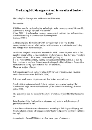 Marketing MA Management and International Business
Essay
Marketing MA Management and International Business
Introduction
CRM is a term for methodologists, technologies and e commerce capabilities used by
companies to manage customer relationships.
(Foss, 2001:1) It is also called customer management, customer care and sometimes
customer centricity or customer centric management.
(Brown, 2000:1)
All the names and definitions of CRM have customer, as its core it is the
management of customer relationships, which attempts to revolutionize marketing
and reshape entire business models.
To survive and grow the business must make a profit. To make a profit it has to find
people who are willing to pay more for its products/services than they cost. Therefore
profit comes from ... Show more content on Helpwriting.net ...
It is the result of the company creating such conditions for the customer so that the
latter continue to purchase from the organization preferably for lifetime. For retailers
the benefits of having loyal customer base are enormous.
These are just few of them:
1. Companies can boost profits by almost 100 percent by retaining just 5 percent
more of their customers ( Reichheld, 1996)
2. It costs much less to keep a customer than it does to recruit one.
3. Advertising costs are reduced. A loyal customer acts as an advocate of the
company and helps attract new customers. (Word of mouth advertising) (Lecture
notes, 2004)
The question is: Can the customer loyalty be created and retained for life these days?
or
Is the loyalty a Holy Grail and the retailers can only achieve a slight margin of
preference for certain time?
A small survey into the types of consumers according to their degree of loyalty, the
loyalty schemes with its advantages and drawbacks will possibly shed more light into
this topic.
According to J.Cross (2004) there are four main types of customers:
 