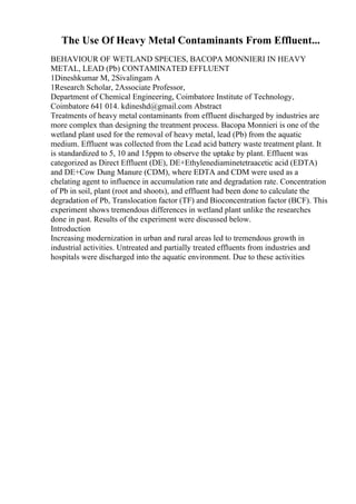 The Use Of Heavy Metal Contaminants From Effluent...
BEHAVIOUR OF WETLAND SPECIES, BACOPA MONNIERI IN HEAVY
METAL, LEAD (Pb) CONTAMINATED EFFLUENT
1Dineshkumar M, 2Sivalingam A
1Research Scholar, 2Associate Professor,
Department of Chemical Engineering, Coimbatore Institute of Technology,
Coimbatore 641 014. kdineshd@gmail.com Abstract
Treatments of heavy metal contaminants from effluent discharged by industries are
more complex than designing the treatment process. Bacopa Monnieri is one of the
wetland plant used for the removal of heavy metal, lead (Pb) from the aquatic
medium. Effluent was collected from the Lead acid battery waste treatment plant. It
is standardized to 5, 10 and 15ppm to observe the uptake by plant. Effluent was
categorized as Direct Effluent (DE), DE+Ethylenediaminetetraacetic acid (EDTA)
and DE+Cow Dung Manure (CDM), where EDTA and CDM were used as a
chelating agent to influence in accumulation rate and degradation rate. Concentration
of Pb in soil, plant (root and shoots), and effluent had been done to calculate the
degradation of Pb, Translocation factor (TF) and Bioconcentration factor (BCF). This
experiment shows tremendous differences in wetland plant unlike the researches
done in past. Results of the experiment were discussed below.
Introduction
Increasing modernization in urban and rural areas led to tremendous growth in
industrial activities. Untreated and partially treated effluents from industries and
hospitals were discharged into the aquatic environment. Due to these activities
 