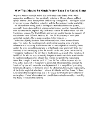 Why Was Mexico So Much Poorer Than The United States
Why was Mexico so much poorer than the United States in the 1980s? Most
economists would answer this question by pointing to Mexico s boom and bust
cycles, and the United States pattern of relatively stable growth. These cycles occur
in Mexico because of political instability and the fluctuation of capital availability.
This answer is not wrong, but it is incomplete. Behind economicsand politics,
geography looms, tying political science and economics together. Geography, more
than any other factor, explains why the United Statesin the 1980s was so rich and
Mexicowas so poor. The United States and Mexico together take up the majority of
the habitable lands of North America. In 1763, the Viceroyalty of New Spain
controlled most of... Show more content on Helpwriting.net ...
The income disparity between them and the core then causes insurrections to
arise. This makes the maintenance of a professional standing army of a fairly
substantial size necessary. It also means that in times of political instability in the
center, the areas around the core tend to either break away temporarily (best case
scenario) or become staging points for assaults on the core (worst case scenario).
The second weakness of the core lies in its elevation. As a result of its elevation, it
is difficult for Mexico to economically integrate with the rest of the world or even
to create internal economies of scale that connect the core to the surrounding
states. For example, it was not until 1877 that the first rail line between Mexico
City and its main port of Veracruz was completed. This means that, although the
Mexico City core will always be heavily populated, it is incapable of generating
large sums of capital. To the north, across the Chihuahua, Sonora, and Baja deserts,
sit the fertile, capital rich lands of Louisiana, California, and East Texas. Of these,
Louisiana is the most promising, as it is the single most valuable piece of territory
on the planet. Part of what makes it so valuable is the rain shadow effect created by
the Rocky Mountains that separate
 