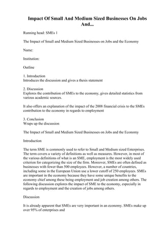 Impact Of Small And Medium Sized Businesses On Jobs
And...
Running head: SMEs 1
The Impact of Small and Medium Sized Businesses on Jobs and the Economy
Name:
Institution:
Outline
1. Introduction
Introduces the discussion and gives a thesis statement
2. Discussion
Explores the contribution of SMEs to the economy, gives detailed statistics from
various academic sources.
It also offers an explanation of the impact of the 2008 financial crisis to the SMEs
contribution to the economy in regards to employment
3. Conclusion
Wraps up the discussion
The Impact of Small and Medium Sized Businesses on Jobs and the Economy
Introduction
The term SME is commonly used to refer to Small and Medium sized Enterprises.
The term covers a variety of definitions as well as measures. However, in most of
the various definitions of what is an SME, employment is the most widely used
criterion for categorizing the size of the firm. Moreover, SMEs are often defined as
businesses with fewer than 500 employees. However, a number of countries,
including some in the European Union use a lower cutoff of 250 employees. SMEs
are important in the economy because they have some unique benefits to the
economy chief among these being employment and job creation among others. The
following discussion explores the impact of SME to the economy, especially in
regards to employment and the creation of jobs among others.
Discussion
It is already apparent that SMEs are very important in an economy. SMEs make up
over 95% of enterprises and
 