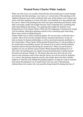 Wanted Poster Charles White Analysis
When you look at art, you wouldn t think that the artist actually put so much thought
and emotion into their paintings. Last week, as I viewed some of the paintings in the
Appleton Museum I just really wondered what some of the painters were trying to get
across with their paintings or at least what they were thinking of as they painted onto
the canvas. Some of the paintingon the wall were quite interesting and intricate while
other were pretty simple and straight forward. Each of painting have something that
make them different and unique. Two paintings that caught my attention were:
Wanted Poster #5 by Charles White (1969) and The Judgement of Solomon by Joseph
Van Severdonck. Both these painting seemed to have something quite interesting....
Show more content on Helpwriting.net ...
Charles White was an Africa American painter. He was not only a realist but also a
socialist. Most of his artwork included African American themselves. In fact, he
took an interest in human relationships as well as social and economic problems in
the United States. When Charles White painted Wanted Poster #5, the possibility of
his mental state was probably normal. He seemed to be in touch with the problems
humanity faced in the past and during his current time. When you put the pieces
together you can say that the reason Charles White painted that painting for is to
show that s his painting does not simply recount the painful past, it brings that pas
forward to the present. (Hardy 3). The factors that may have led to the art is the
want to raise awareness and to show that the slavery era will not easily be forgotten.
As a viewer, that painting inspired curiosity and wonder about who those females
might be or what the story behind the painting might be. It made me want to research
more about the painting to see if maybe there were any clues if that painting
reflected three real women who were possibly being looked for during that time of
 